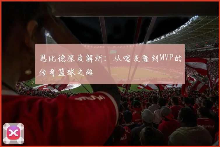 恩比德深度解析:从喀麦隆到MVP的传奇篮球之路