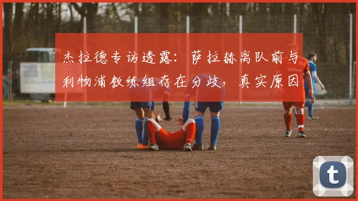 杰拉德专访透露:萨拉赫离队前与利物浦教练组存在分歧,真实原因分析