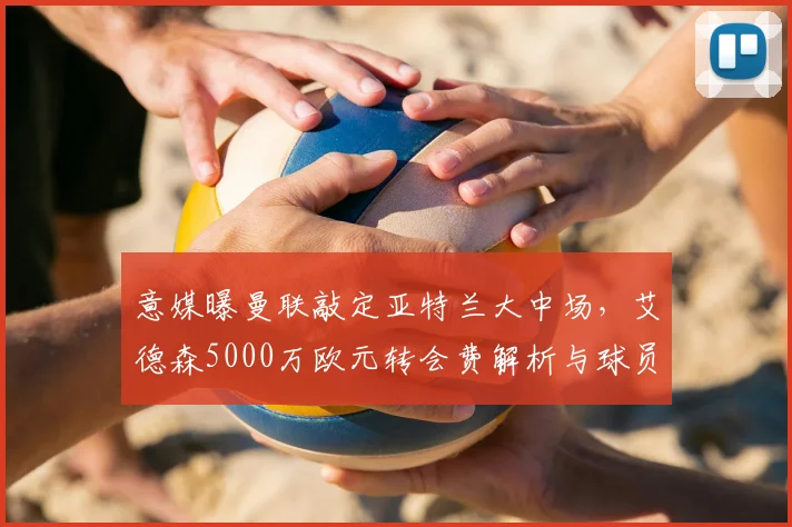 意媒曝曼联敲定亚特兰大中场,艾德森5000万欧元转会费解析与球员特点前瞻