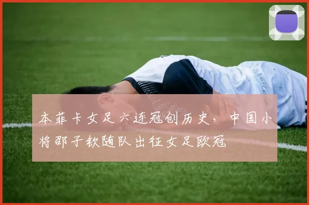 本菲卡女足六连冠创历史，中国小将邵子钦随队出征女足欧冠