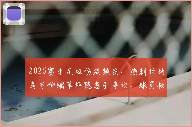 2026赛季足坛伤病频发，热刺伯纳乌可伸缩草坪隐患引争议，球员教练谈影响与对策