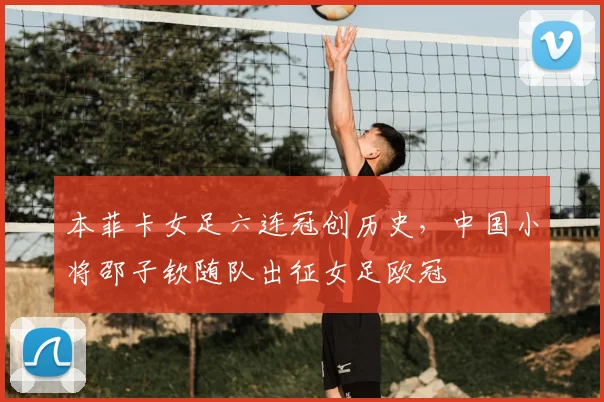 本菲卡女足六连冠创历史，中国小将邵子钦随队出征女足欧冠