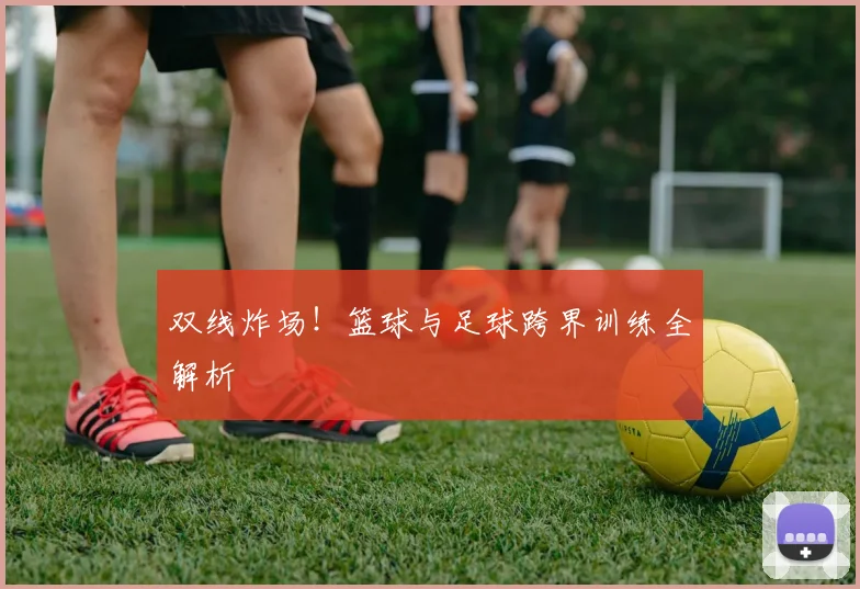 双线炸场！篮球与足球跨界训练全解析