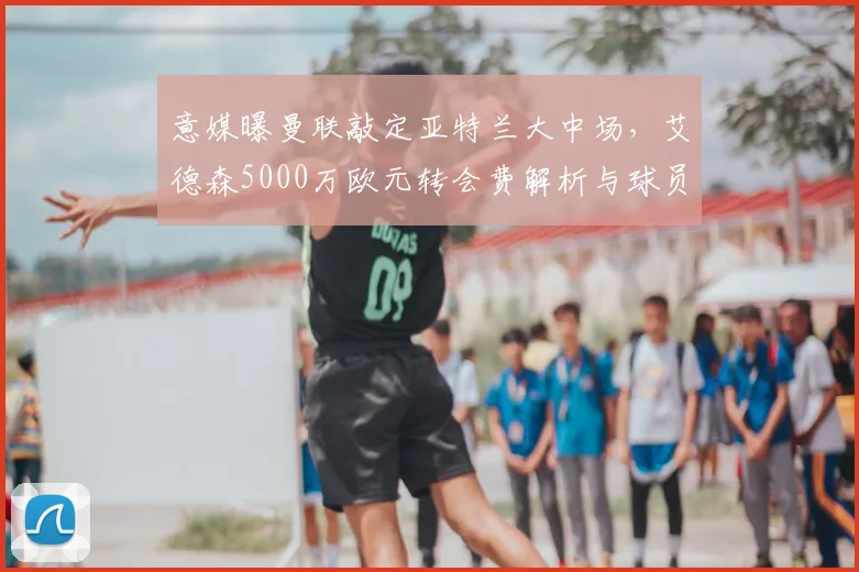意媒曝曼联敲定亚特兰大中场，艾德森5000万欧元转会费解析与球员特点前瞻