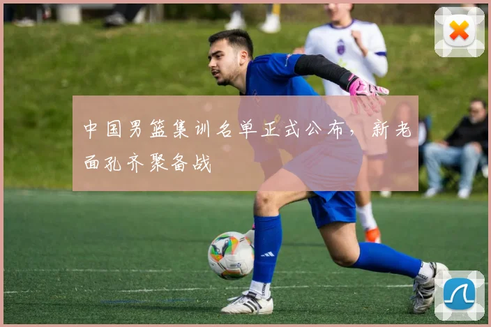 中国男篮集训名单正式公布,新老面孔齐聚备战