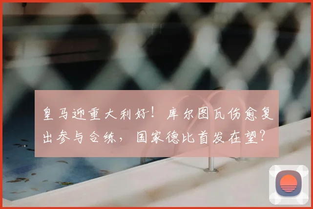 皇马迎重大利好！库尔图瓦伤愈复出参与合练，国家德比首发在望？