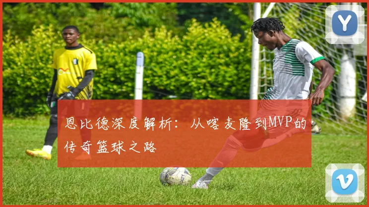 恩比德深度解析:从喀麦隆到MVP的传奇篮球之路