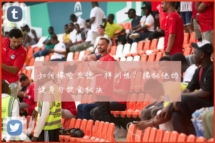 如何像哈兰德一样训练?揭秘他的健身与饮食秘诀