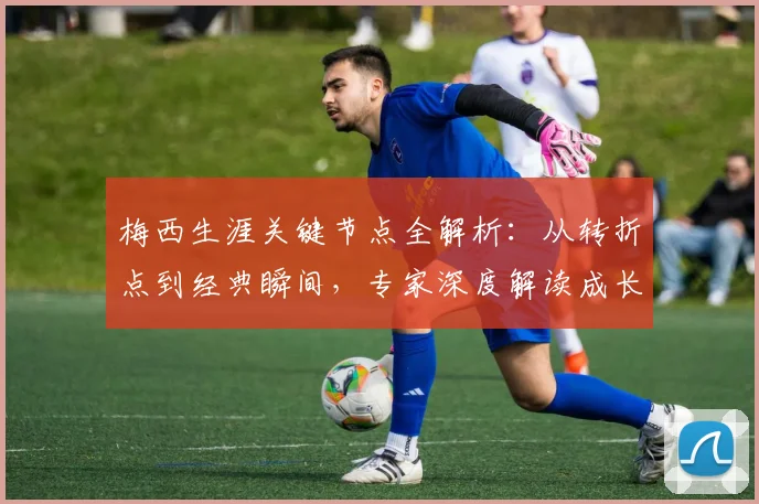 梅西生涯关键节点全解析：从转折点到经典瞬间，专家深度解读成长历程